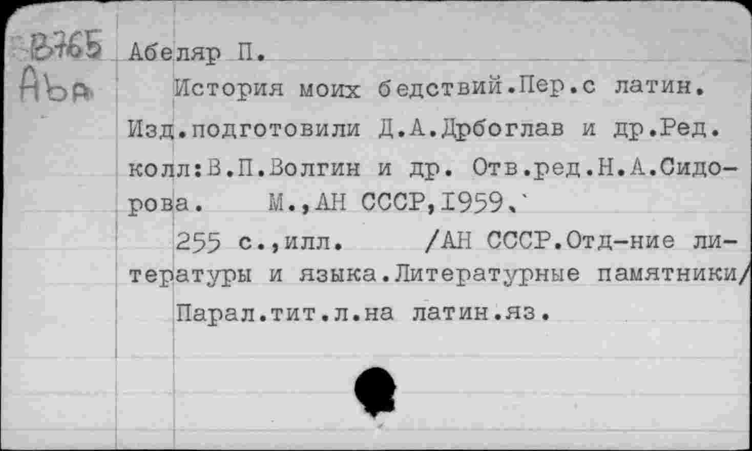 ﻿2>%>Б Абеляр П.
1\эАг' История моих бедствий .Пер. с латин.
Изд.подготовили Д.А.Дрбоглав и др.Ред. колл:В.П.Волгин и др. Отв.ред.Н.А.Сидорова. М.,АН СССР, 1959/
255 с.,илл. /АН СССР.Отд-ние литературы и языка.Литературные памятники/ Парал.тит.л.на латин.яз.